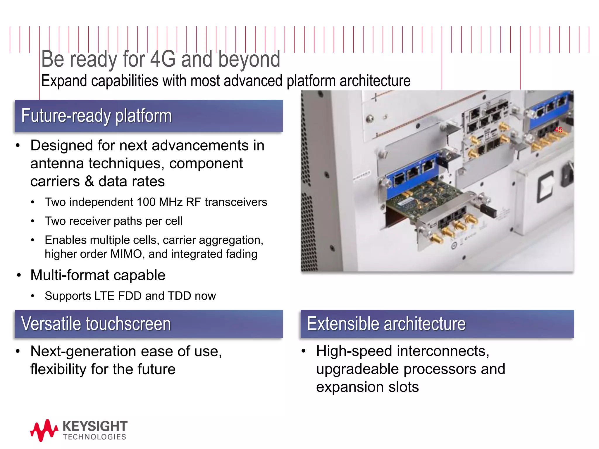Page 
Be ready for 4G and beyond Expand capabilities with most advanced platform architecture 
•Designed for next advancements in antenna techniques, component carriers & data rates 
•Two independent 100 MHz RF transceivers 
•Two receiver paths per cell 
•Enables multiple cells, carrier aggregation, higher order MIMO, and integrated fading 
•Multi-format capable 
•Supports LTE FDD and TDD now 
Future-ready platform 
Extensible architecture 
•High-speed interconnects, upgradeable processors and expansion slots 
Versatile touchscreen 
•Next-generation ease of use, flexibility for the future 
45  