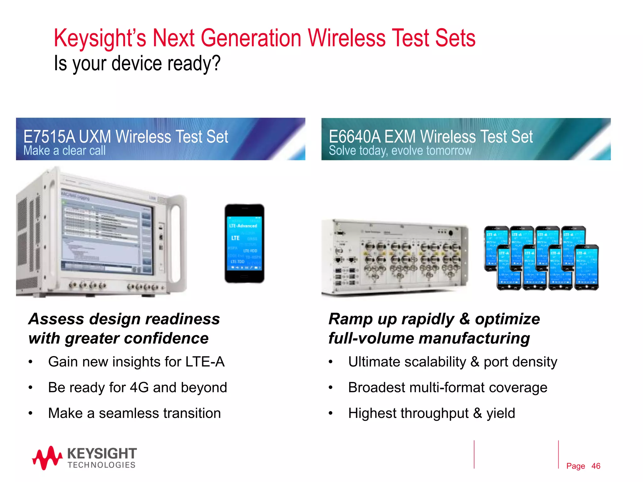 Page 
Keysight’s Next Generation Wireless Test Sets Is your device ready? 
Ramp up rapidly & optimize full-volume manufacturing 
•Ultimate scalability & port density 
•Broadest multi-format coverage 
•Highest throughput & yield 
E7515A UXM Wireless Test Set Make a clear call 
E6640A EXM Wireless Test Set Solve today, evolve tomorrow 
Assess design readiness with greater confidence 
•Gain new insights for LTE-A 
•Be ready for 4G and beyond 
•Make a seamless transition 
Agilent Technologies webcast 
46 