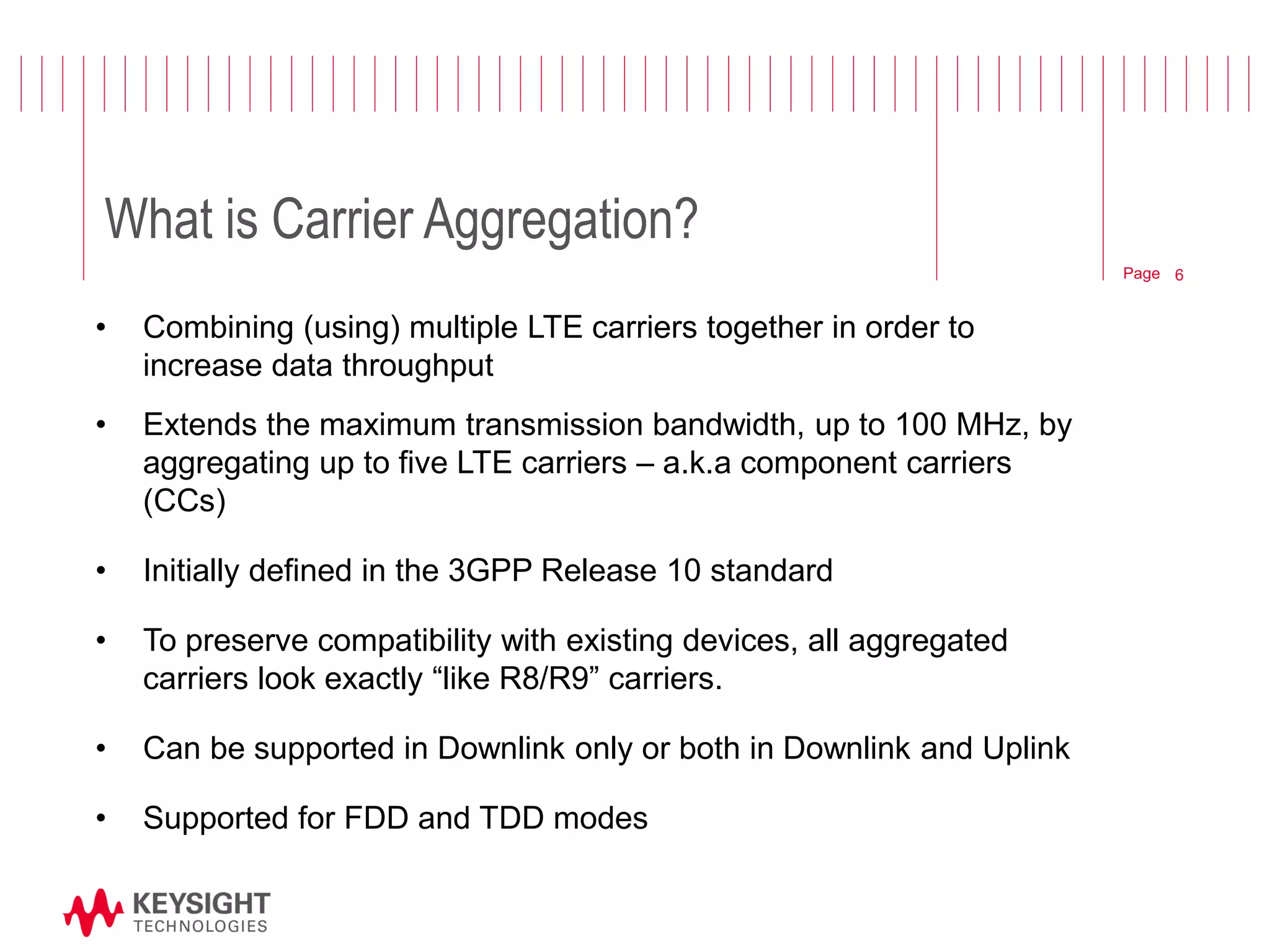 Page 
What is Carrier Aggregation? 
•Combining (using) multiple LTE carriers together in order to increase data throughput 
•Extends the maximum transmission bandwidth, up to 100 MHz, by aggregating up to five LTE carriers – a.k.a component carriers (CCs) 
•Initially defined in the 3GPP Release 10 standard 
•To preserve compatibility with existing devices, all aggregated carriers look exactly “like R8/R9” carriers. 
•Can be supported in Downlink only or both in Downlink and Uplink 
•Supported for FDD and TDD modes 
6  