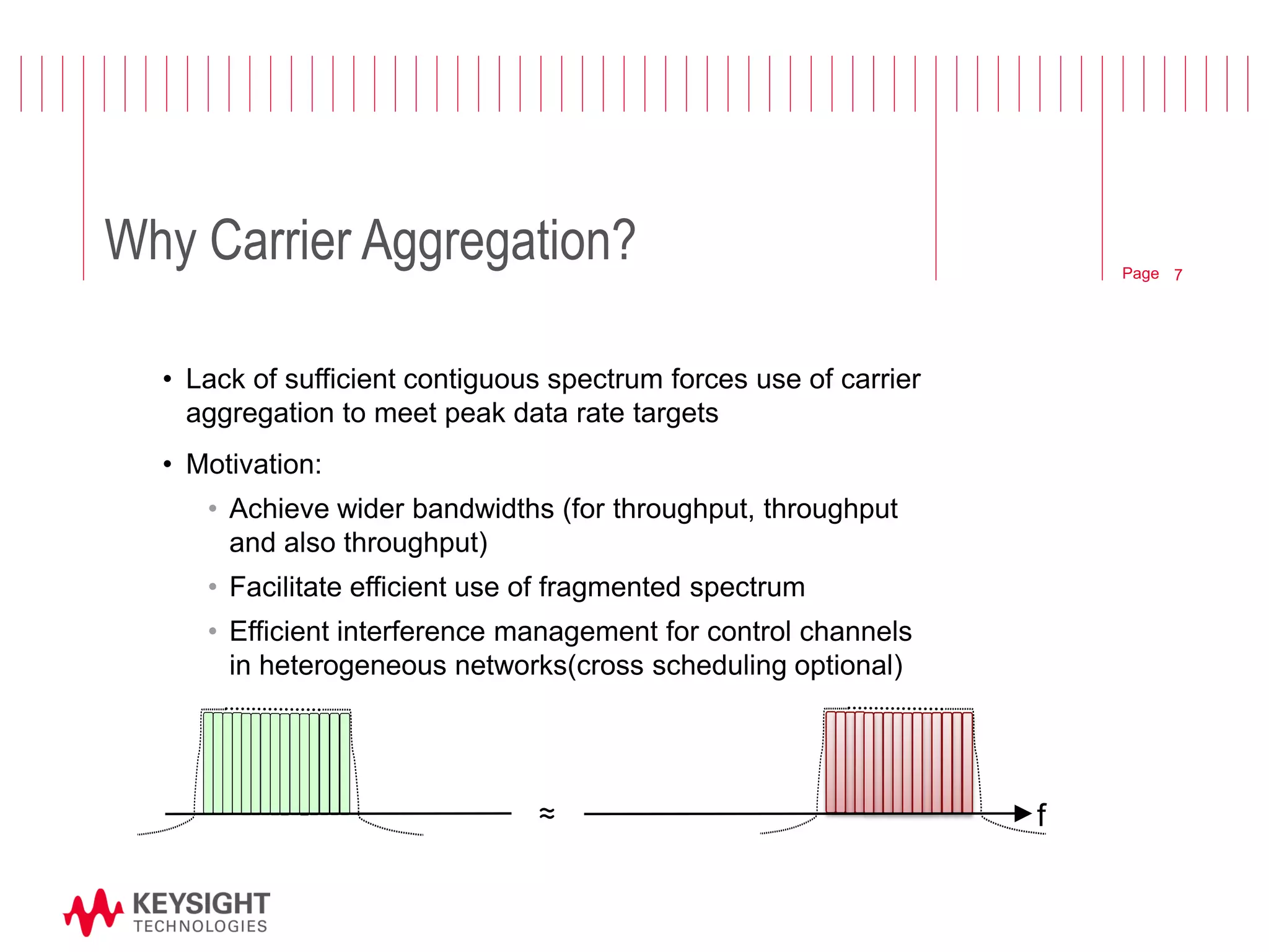 Page 
Why Carrier Aggregation? 
•Lack of sufficient contiguous spectrum forces use of carrier aggregation to meet peak data rate targets 
•Motivation: 
•Achieve wider bandwidths (for throughput, throughput and also throughput) 
•Facilitate efficient use of fragmented spectrum 
•Efficient interference management for control channels in heterogeneous networks(cross scheduling optional) 
≈ 
f 
7  