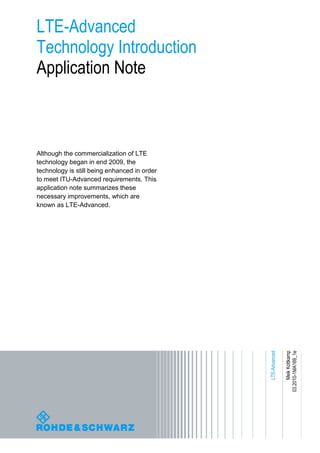 LTE-Advanced
Technology Introduction
Application Note



Although the commercialization of LTE
technology began in end 2009, the
technology is still being enhanced in order
to meet ITU-Advanced requirements. This
application note summarizes these
necessary improvements, which are
known as LTE-Advanced.




                                              LTE-Advanced

                                                                  Meik Kottkamp
                                                             03.2010-1MA169_1e
 
