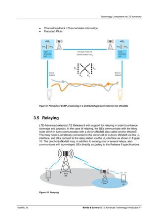 Technology Components of LTE-Advanced




              9   Channel feedback / Channel state information
              9   Precoded Pilots




              Figure 9: Principle of CoMP processing in a distributed approach between two eNodeBs




            3.5 Relaying
              LTE-Advanced extends LTE Release 8 with support for relaying in order to enhance
              coverage and capacity. In the case of relaying, the UEs communicate with the relay
              node which in turn communicates with a donor eNodeB also called anchor eNodeB.
              The relay node is wirelessly connected to the donor cell of a donor eNodeB via the Un
              interface, and UEs connect to the relay station via the Uu interface as shown in Figure
              10. The (anchor) eNodeB may, in addition to serving one or several relays, also
              communicate with non-relayed UEs directly according to the Release 8 specifications.




              Figure 10: Relaying




1MA169_1e                                              Rohde & Schwarz LTE-Advanced Technology Introduction 17
 