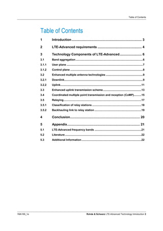 Table of Contents




            Table of Contents
            1       Introduction ............................................................................ 3

            2       LTE-Advanced requirements ................................................ 4

            3       Technology Components of LTE-Advanced........................ 6
            3.1     Band aggregation .........................................................................................6
            3.1.1   User plane .....................................................................................................7
            3.1.2   Control plane ................................................................................................8
            3.2     Enhanced multiple antenna technologies .................................................9
            3.2.1   Downlink........................................................................................................9
            3.2.2   Uplink...........................................................................................................11
            3.3     Enhanced uplink transmission scheme...................................................13
            3.4     Coordinated multiple point transmission and reception (CoMP)..........15
            3.5     Relaying.......................................................................................................17
            3.5.1   Classification of relay stations .................................................................18
            3.5.2   Backhauling link to relay station ..............................................................19

            4       Conclusion............................................................................ 20

            5       Appendix............................................................................... 21
            5.1     LTE-Advanced frequency bands ..............................................................21
            5.2     Literature .....................................................................................................22
            5.3     Additional Information ...............................................................................22




1MA169_1e                                                     Rohde & Schwarz LTE-Advanced Technology Introduction 2
 