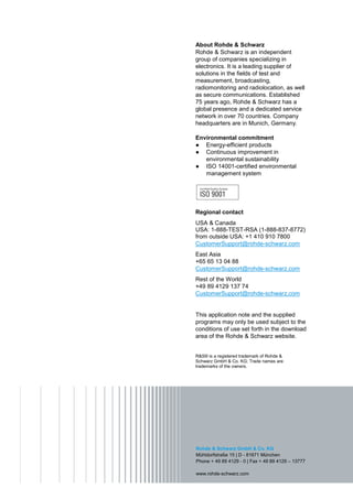 About Rohde & Schwarz
Rohde & Schwarz is an independent
group of companies specializing in
electronics. It is a leading supplier of
solutions in the fields of test and
measurement, broadcasting,
radiomonitoring and radiolocation, as well
as secure communications. Established
75 years ago, Rohde & Schwarz has a
global presence and a dedicated service
network in over 70 countries. Company
headquarters are in Munich, Germany.

Environmental commitment
9 Energy-efficient products
9 Continuous improvement in
   environmental sustainability
9 ISO 14001-certified environmental
   management system




Regional contact
USA & Canada
USA: 1-888-TEST-RSA (1-888-837-8772)
from outside USA: +1 410 910 7800
CustomerSupport@rohde-schwarz.com
East Asia
+65 65 13 04 88
CustomerSupport@rohde-schwarz.com
Rest of the World
+49 89 4129 137 74
CustomerSupport@rohde-schwarz.com


This application note and the supplied
programs may only be used subject to the
conditions of use set forth in the download
area of the Rohde & Schwarz website.


R&S® is a registered trademark of Rohde &
Schwarz GmbH & Co. KG; Trade names are
trademarks of the owners.




Rohde & Schwarz GmbH & Co. KG
Mühldorfstraße 15 | D - 81671 München
Phone + 49 89 4129 - 0 | Fax + 49 89 4129 – 13777

www.rohde-schwarz.com
 