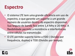 Espectro
• O sistema LTE tem uma grande eficiência em uso de
espectro, o que garante um suporte a um grande
número de usuários dentro do espectro disponível.
Sua largura de banda fica entre 1,4 Mhz e 20 Mhz. A
flexibilidade permite a resistência a interferências
entre células na transmissão.
• O LTE permite suporte tanto a FDD ( Divisão por
frequência, duplex) e TDD (Divisão por tempo).
 