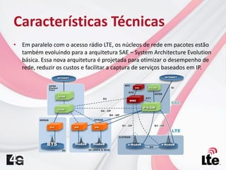 Características Técnicas
• Em paralelo com o acesso rádio LTE, os núcleos de rede em pacotes estão
também evoluindo para a arquitetura SAE – System Architecture Evolution
básica. Essa nova arquitetura é projetada para otimizar o desempenho de
rede, reduzir os custos e facilitar a captura de serviços baseados em IP.
 