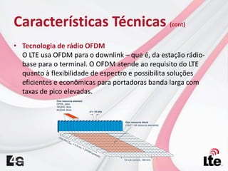 Características Técnicas (cont)
• Tecnologia de rádio OFDM
O LTE usa OFDM para o downlink – que é, da estação rádio-
base para o terminal. O OFDM atende ao requisito do LTE
quanto à flexibilidade de espectro e possibilita soluções
eficientes e econômicas para portadoras banda larga com
taxas de pico elevadas.
 
