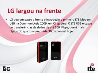 • LG deu um passo a frente e introduziu o primeiro LTE Modem
USB na CommunicAsia 2009, em Cingapura. O LTE USB é capaz
de transferências de dados de até 100 Mbps, que é mais
rápido do que qualquer rede 3G disponível hoje
LG largou na frente
 