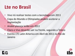 Lte no Brasil
• Vivo irá realizar testes com a tecnologia em 2011
• Copa do Mundo e Olímpiadas podem acelerar a
implantação
• Anatel planeja leilão em 2011
• Claro e Vivo deverão sair na frente, segundo a Teleco
• Evento LTE Latin America em Abril de 2011 no Rio de
Janeiro
 