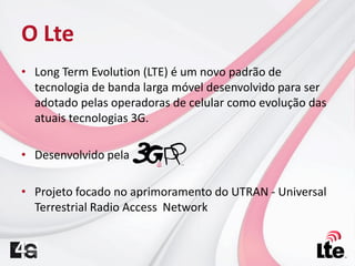 • Long Term Evolution (LTE) é um novo padrão de
tecnologia de banda larga móvel desenvolvido para ser
adotado pelas operadoras de celular como evolução das
atuais tecnologias 3G.
• Desenvolvido pela
• Projeto focado no aprimoramento do UTRAN - Universal
Terrestrial Radio Access Network
O Lte
 