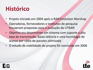 Histórico
• Projeto iniciado em 2004 após o RAN Evolution Worshop
• Operadoras, fornecedores e institutos de pesquisa
trouxeram propostas para a evolução do UTRAN
• Objetivo era desenvolver um sistema com suporte a alta
taxa de transmissão, baixa latência e uma tecnologia de
acesso por rádio de pacotes otimizada
• O estudo de viabilidade do projeto foi concluído em 2006
 