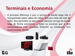 • A principal diferença é que o serviço de banda larga não é
transportado sobre cabos de cobre, mas por meio de rede de
rádio. Eles permitem às operadoras oferecer serviço de banda
larga de forma econômica a todos os usuários que já têm
computadores com conexões Ethernet ou notebooks com
conectividade WLAN.
Terminais e Economia
 