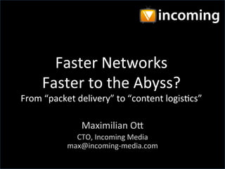 Faster Networks
Faster to the Abyss?
From “packet delivery” to “content logistics”

Maximilian Ott
CTO, Incoming Media
max@incoming-media.com

 