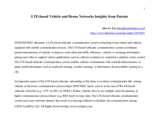 1
©2016 TechIPm, LLC All Rights Reserved http://www.techipm.com/
LTE-based Vehicle and Drone Networks Insights from Patents
Alex G. Lee (alexglee@techipm.com)
https://www.linkedin.com/today/author/2853055
US20150326462 illustrates a LTE-based vehicular communication system connecting a base station and vehicles
equipped with mobile communication devices. The LTE-based vehicular communication system coordinates
packet transmissions of vehicles to improve road safety and traffic efficiency: vehicles to exchange information
among each other to support various applications such as collision avoidance or cooperative adaptive cruise control.
The LTE-based vehicular communication system enables vehicles communicate with roadsideinfrastructures to
attain useful information such as roadwork warning, weather warning, or information aboutavailable parking in a
city
An important aspectof the LTE-based vehicular networking is that there is no direct communication link among
vehicles at the lower communication protocollayer (PHY/MAC layer) such as in the case of WLAN-based
vehicular networks (e.g., V2V via 802.11p DSRC). Rather, vehicles have to use multiple network elements at
higher communication protocollayer (e.g. RRC layer) to relay data. The LTE-based vehicular communication
system uses a new network element that serves as a message reflector to facilitate the communication among
 