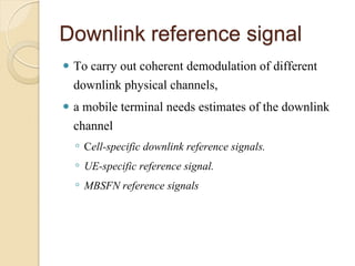 Downlink reference signal
 To carry out coherent demodulation of different
  downlink physical channels,
 a mobile terminal needs estimates of the downlink
  channel
    ◦ Cell-specific downlink reference signals.
    ◦ UE-specific reference signal.
    ◦ MBSFN reference signals
 