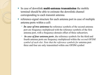  In case of downlink multi-antenna transmission the mobile
  terminal should be able to estimate the downlink channel
  corresponding to each transmit antenna
 reference-signal structure for each antenna port in case of multiple
  antenna ports within a cell:
   ◦ In case of two antenna the reference symbols of the second antenna
      port are frequency multiplexed with the reference symbols of the first
      antenna port, with a frequency-domain offset of three subcarriers.
    ◦ In case of four antenna ports ,the reference symbols for the third and
      fourth antenna ports are frequency multiplexed within the second OFDM
      symbol of each slot. Note that the reference symbols for antenna port
      three and four are only transmitted within one OFDM symbol
 