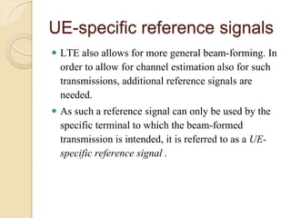UE-specific reference signals
 LTE also allows for more general beam-forming. In
  order to allow for channel estimation also for such
  transmissions, additional reference signals are
  needed.
 As such a reference signal can only be used by the
  specific terminal to which the beam-formed
  transmission is intended, it is referred to as a UE-
  specific reference signal .
 