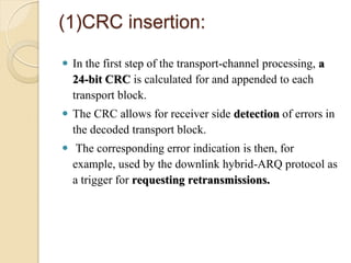 (1)CRC insertion:

 In the first step of the transport-channel processing, a
  24-bit CRC is calculated for and appended to each
  transport block.
 The CRC allows for receiver side detection of errors in
  the decoded transport block.
 The corresponding error indication is then, for
  example, used by the downlink hybrid-ARQ protocol as
  a trigger for requesting retransmissions.
 