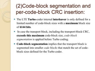 (2)Code-block segmentation and
    per-code-block CRC insertion:
 The LTE Turbo-coder internal interleaver is only defined for a
  limited number of code-block sizes with a maximum block size
  of 6144 bits.
 In case the transport block, including the transport-block CRC,
  exceeds this maximum code-block size, code-block
  segmentation is applied before Turbo coding.
 Code-block segmentation implies that the transport block is
  segmented into smaller code blocks that match the set of code-
  block sizes defined for the Turbo coder.
 