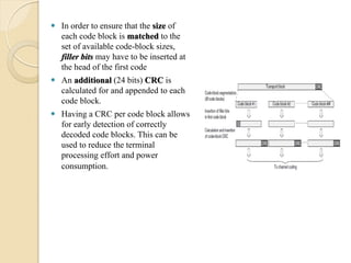  In order to ensure that the size of
  each code block is matched to the
  set of available code-block sizes,
  filler bits may have to be inserted at
  the head of the first code
 An additional (24 bits) CRC is
  calculated for and appended to each
  code block.
 Having a CRC per code block allows
  for early detection of correctly
  decoded code blocks. This can be
  used to reduce the terminal
  processing effort and power
  consumption.
 