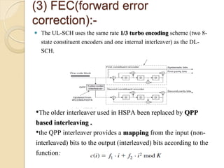 (3) FEC(forward error
correction):-
   The UL-SCH uses the same rate 1/3 turbo encoding scheme (two 8-
    state constituent encoders and one internal interleaver) as the DL-
    SCH.




•The older interleaver used in HSPA been replaced by QPP
based interleaving .
•the QPP interleaver provides a mapping from the input (non-
interleaved) bits to the output (interleaved) bits according to the
function:
 