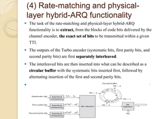 (4) Rate-matching and physical-
    layer hybrid-ARQ functionality
 The task of the rate-matching and physical-layer hybrid-ARQ
  functionality is to extract, from the blocks of code bits delivered by the
  channel encoder, the exact set of bits to be transmitted within a given
  TTI.
 The outputs of the Turbo encoder (systematic bits, first parity bits, and
  second parity bits) are first separately interleaved.
 The interleaved bits are then inserted into what can be described as a
  circular buffer with the systematic bits inserted first, followed by
  alternating insertion of the first and second parity bits.
   The bit selection then extracts consecutive bits from the circular buffer
 
