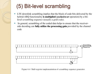 (5) Bit-level scrambling
 LTE downlink scrambling implies that the block of code bits delivered by the
  hybrid-ARQ functionality is multiplied (exclusive-or operation) by a bit-
  level scrambling sequence (usually a gold code).
 In general, scrambling of the coded data helps to ensure that the receiver-
  side decoding can fully utilize the processing gain provided by the channel
  code
 