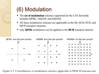 (6) Modulation
 The set of modulation schemes supported for the LTE downlink
  includes QPSK, 16QAM, and 64QAM.
 All these modulation schemes are applicable to the DL-SCH, PCH, and
  MCH transport channels.
 only QPSK modulation can be applied to the BCH transport channel.
 