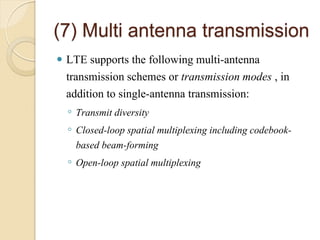 (7) Multi antenna transmission
   LTE supports the following multi-antenna
    transmission schemes or transmission modes , in
    addition to single-antenna transmission:
    ◦ Transmit diversity
    ◦ Closed-loop spatial multiplexing including codebook-
      based beam-forming
    ◦ Open-loop spatial multiplexing
 