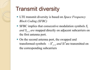 Transmit diversity
 LTE transmit diversity is based on Space Frequency
  Block Coding (SFBC)
 SFBC implies that consecutive modulation symbols Si
  and Si+1 are mapped directly on adjacent subcarriers on
  the first antenna port.
 On the second antenna port, the swapped and
  transformed symbols - S*i+1 and Si*are transmitted on
  the corresponding subcarriers
 