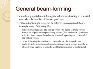 General beam-forming
 closed-loop spatial multiplexing includes beam-forming as a special
  case when the number of layers equals one.
 This kind of beamforming can be referred to as codebook-based
  beam-forming , indicating that
    ◦ the network selects one pre-coding vector (the beam-forming vector)
      from a set of pre-defined pre-coding vectors (the ‘ codebook ’ ) with the
      selection, for example, based on the terminal reporting a recommended
      pre-coding vector.
    ◦ if not following the terminal recommendation, the network must
      explicitly inform the terminal about what pre-coding vector, from the set
      of predefined vectors, is actually used for transmission to the terminal.
 