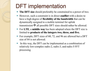 DFT implementation
 The DFT size should preferably be constrained to a power of two.
 However, such a constraint is in direct conflict with a desire to
  have a high degree of flexibility of the bandwidth that can be
  dynamically assigned to a mobile terminal for uplink
  transmission all possible DFT sizes should rather be allowed.
 For LTE, a middle way has been adopted where the DFT size is
  limited to products of the integers two, three, and five.
 For example, DFT sizes of 60, 72, and 96 are allowed but a DFT
  size of 84 is not allowed.
 In this way, the DFT can be implemented as a combination of
  relatively low-complex radix-2, radix-3, and radix-5 FFT
  processing
 
