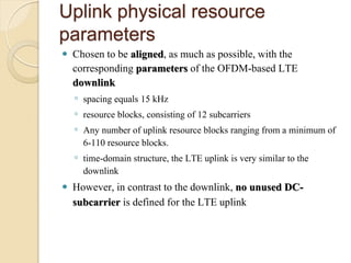 Uplink physical resource
parameters
   Chosen to be aligned, as much as possible, with the
    corresponding parameters of the OFDM-based LTE
    downlink
    ◦ spacing equals 15 kHz
    ◦ resource blocks, consisting of 12 subcarriers
    ◦ Any number of uplink resource blocks ranging from a minimum of
      6-110 resource blocks.
    ◦ time-domain structure, the LTE uplink is very similar to the
      downlink
   However, in contrast to the downlink, no unused DC-
    subcarrier is defined for the LTE uplink
 