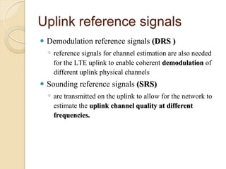 Uplink reference signals
   Demodulation reference signals (DRS )
    ◦ reference signals for channel estimation are also needed
      for the LTE uplink to enable coherent demodulation of
      different uplink physical channels
   Sounding reference signals (SRS)
    ◦ are transmitted on the uplink to allow for the network to
      estimate the uplink channel quality at different
      frequencies.
 
