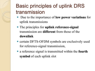 Basic principles of uplink DRS
transmission
  Due to the importance of low power variations for
  uplink transmissions
 The principles for uplink reference-signal
  transmission are different from those of the
  downlink
 certain DFTS-OFDM symbols are exclusively used
  for reference-signal transmission,
 a reference signal is transmitted within the fourth
  symbol of each uplink slot
 