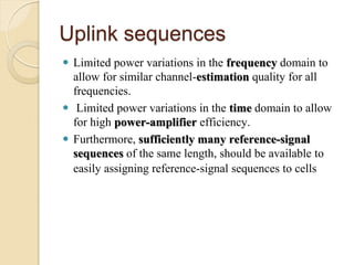 Uplink sequences
 Limited power variations in the frequency domain to
  allow for similar channel-estimation quality for all
  frequencies.
 Limited power variations in the time domain to allow
  for high power-amplifier efficiency.
 Furthermore, sufficiently many reference-signal
  sequences of the same length, should be available to
  easily assigning reference-signal sequences to cells
 
