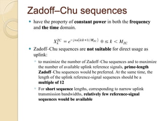 Zadoff–Chu sequences
   have the property of constant power in both the frequency
    and the time domain.


   Zadoff–Chu sequences are not suitable for direct usage as
    uplink:
    ◦ to maximize the number of Zadoff–Chu sequences and to maximize
      the number of available uplink reference signals, prime-length
      Zadoff–Chu sequences would be preferred. At the same time, the
      length of the uplink reference-signal sequences should be a
      multiple of 12
    ◦ For short sequence lengths, corresponding to narrow uplink
      transmission bandwidths, relatively few reference-signal
      sequences would be available
 