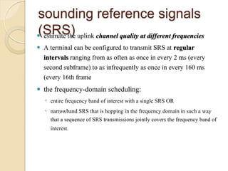 sounding reference signals
(SRS)
 estimate the uplink channel quality at different frequencies
   A terminal can be configured to transmit SRS at regular
    intervals ranging from as often as once in every 2 ms (every
    second subframe) to as infrequently as once in every 160 ms
    (every 16th frame
   the frequency-domain scheduling:
    ◦ entire frequency band of interest with a single SRS OR
    ◦ narrowband SRS that is hopping in the frequency domain in such a way
      that a sequence of SRS transmissions jointly covers the frequency band of
      interest.
 