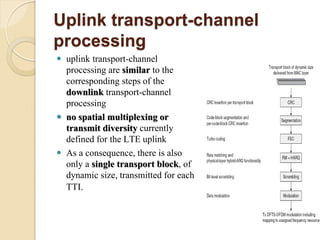 Uplink transport-channel
processing
   uplink transport-channel
    processing are similar to the
    corresponding steps of the
    downlink transport-channel
    processing
   no spatial multiplexing or
    transmit diversity currently
    defined for the LTE uplink
   As a consequence, there is also
    only a single transport block, of
    dynamic size, transmitted for each
    TTI.
 