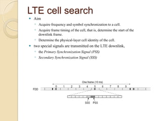 LTE cell search
   Aim
    ◦ Acquire frequency and symbol synchronization to a cell.
    ◦ Acquire frame timing of the cell, that is, determine the start of the
      downlink frame.
    ◦ Determine the physical-layer cell identity of the cell.
   two special signals are transmitted on the LTE downlink,
    ◦ the Primary Synchronization Signal (PSS)
    ◦ Secondary Synchronization Signal (SSS)
 