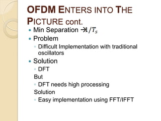 OFDM ENTERS INTO THE
PICTURE cont.
 Min Separation 
 Problem
    ◦ Difficult Implementation with traditional
      oscillators
   Solution
    ◦ DFT
    But
    ◦ DFT needs high processing
    Solution
    ◦ Easy implementation using FFT/IFFT
 