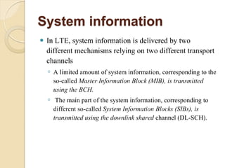 System information
   In LTE, system information is delivered by two
    different mechanisms relying on two different transport
    channels
    ◦ A limited amount of system information, corresponding to the
      so-called Master Information Block (MIB), is transmitted
      using the BCH.
    ◦ The main part of the system information, corresponding to
      different so-called System Information Blocks (SIBs), is
      transmitted using the downlink shared channel (DL-SCH).
 