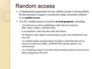 Random access
 A fundamental requirement for any cellular system is the possibility
  for the terminal to request a connection setup, commonly referred
  to as random access .
 In LTE, random access is used for several purposes, including:
    ◦ for initial access when establishing a radio link (moving from
      RRC_IDLE to RRC_CONNECTED;
    ◦ to re-establish a radio link after radio link failure;
    ◦ for handover when uplink synchronization needs to be established to the
      new cell;
    ◦ to establish uplink synchronization if uplink or downlink data arrives
      when the terminal is in RRC_CONNECTED and the uplink is not
      synchronized;
    ◦ as a scheduling request if no dedicated scheduling-request resources have
      been configured on PUCCH.
 