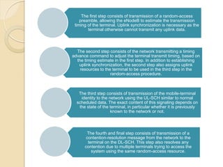 The first step consists of transmission of a random-access
    preamble, allowing the eNodeB to estimate the transmission
 timing of the terminal. Uplink synchronization is necessary as the
        terminal otherwise cannot transmit any uplink data.




  The second step consists of the network transmitting a timing
advance command to adjust the terminal transmit timing, based on
  the timing estimate in the first step. In addition to establishing
   uplink synchronization, the second step also assigns uplink
    resources to the terminal to be used in the third step in the
                    random-access procedure.



   The third step consists of transmission of the mobile-terminal
    identity to the network using the UL-SCH similar to normal
  scheduled data. The exact content of this signaling depends on
   the state of the terminal, in particular whether it is previously
                     known to the network or not.




       The fourth and final step consists of transmission of a
      contention-resolution message from the network to the
       terminal on the DL-SCH. This step also resolves any
      contention due to multiple terminals trying to access the
         system using the same random-access resource.
 
