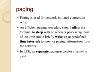 paging
 Paging is used for network-initiated connection
  setup.
 An efficient paging procedure should allow the
  terminal to sleep with no receiver processing most
  of the time and to briefly wake up at predefined
  time intervals to monitor paging information from
  the network.
 In LTE, no separate paging-indicator channel is
  used
 