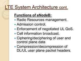 LTE System Architecture cont.
    Functions of eNodeB:
     Radio Resources management.
     Admission control.
     Enforcement of negotiated UL QoS.
     Cell information broadcast.
     Ciphering/deciphering of user and
      control plane data
     Compression/decompression of
      DL/UL user plane packet headers.
 