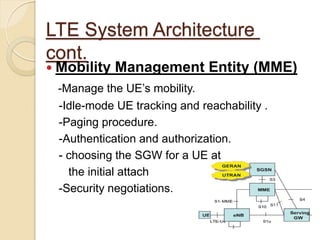 LTE System Architecture
cont.
 Mobility   Management Entity (MME)
 -Manage the UE’s mobility.
 -Idle-mode UE tracking and reachability .
 -Paging procedure.
 -Authentication and authorization.
 - choosing the SGW for a UE at
   the initial attach
 -Security negotiations.
 