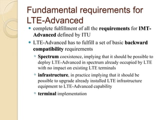 Fundamental requirements for
LTE-Advanced
 complete fulfillment of all the requirements for IMT-
  Advanced defined by ITU
 LTE-Advanced has to fulfill a set of basic backward
  compatibility requirements
    ◦ Spectrum coexistence, implying that it should be possible to
      deploy LTE-Advanced in spectrum already occupied by LTE
      with no impact on existing LTE terminals
    ◦ infrastructure, in practice implying that it should be
      possible to upgrade already installed LTE infrastructure
      equipment to LTE-Advanced capability
    ◦ terminal implementation
 