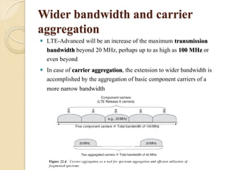 Wider bandwidth and carrier
aggregation
   LTE-Advanced will be an increase of the maximum transmission
    bandwidth beyond 20 MHz, perhaps up to as high as 100 MHz or
    even beyond
   In case of carrier aggregation, the extension to wider bandwidth is
    accomplished by the aggregation of basic component carriers of a
    more narrow bandwidth
 