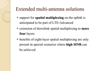 Extended multi-antenna solutions
 support for spatial multiplexing on the uplink is
  anticipated to be part of LTE-Advanced
 extension of downlink spatial multiplexing to more
  four layers
 benefits of eight-layer spatial multiplexing are only
  present in special scenarios where high SINR can
  be achieved
 